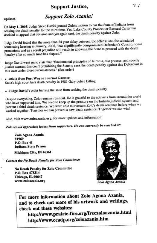 Support Justice, s wpdaes Support Zolo Azanial On May 1, 2005, Judge Steve David granted Zola’s mtion o bar the Siat of Indiana rom Seeking the death penaly for the third time. Yet, Lake County Prosecutor Bemmard Carer has ecided 1o appeal tha decision and yet again seck the death penalty against Zolo. Jodge David found thatthe mre than 24 year delay between the offense and he scheduled Sentencing hearing in January, 2006, “has sigaificantly compromiscd Defendants Constitutional Drotections and as result prejudice wil esult in allowing the State 1o proceed with the death Penaly afterso much time has clapsed.” Judge David went on o stat tha “fundamenial principls of faimess, due process, and specdy Jusice warrant his cour prbibiting the Stte (0 scck th death penalty against this Defendant in hs case under these circumsiances.” (Sec order) -« aticle rom Fort Wayne Journal Gazette: States high court bars death penalty in 1981 Gary police killing « Judge D s order brting the stat from secking the death penalty Despite everything, Zolo remains reslint. e is grateful o the activiss from around the world whe have supported him. We need to keep up the pressure un the Indiana judicial system and prevent a thing death senicnce. We were abie 10 overtum Zolo’s death senience belore wher we Worked together. Together we can prevent a new death sentence. Together we can win! Also,visit www.zoluszania.org, for more updatcs and information! Zola would appreciate lewers from supporters. He can currendly be reached at: Azania Michigan City, IN 46361 Contact the No Death Penaity for Zolo Commitee: No Death Peaalty for Zolo Committee P.0. Box 478314 Chicago, IL 60647 www zoloazania.org Zolo Agona Azania. For more information about Zolo Agona Azania, and to check out more of his artwork and writings, check out these websites: http:/iwww.prairie-fire.org/freezoloazania.html http:/iwww.ccadp.org/zoloazania.htm